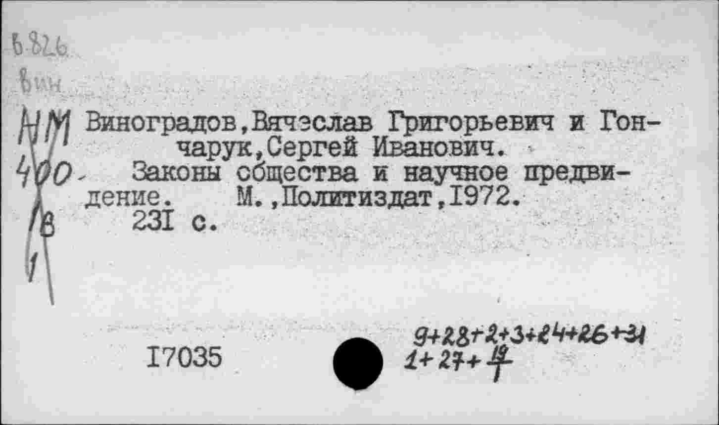 ﻿ьш. м.
РМ Виноградов,Вячеслав Григорьевич и Гон-/' 1 чарук,Сергей Иванович.
7^0 - Законы общества и научное предвидение. М..Политиздат,1972.
/й 231 с.
17035
